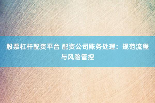 股票杠杆配资平台 配资公司账务处理：规范流程与风险管控