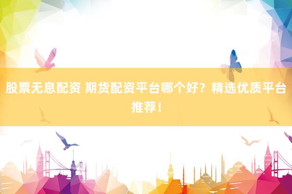 股票无息配资 期货配资平台哪个好？精选优质平台推荐！