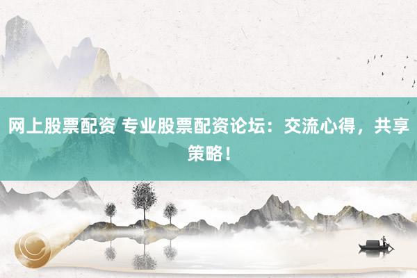 网上股票配资 专业股票配资论坛：交流心得，共享策略！