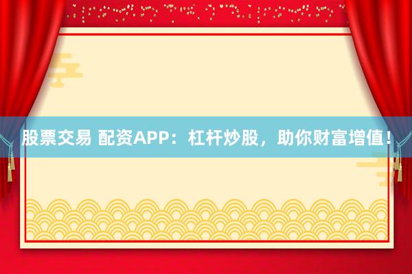 股票交易 配资APP：杠杆炒股，助你财富增值！