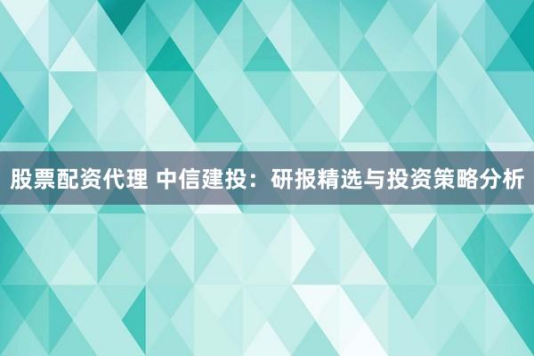 股票配资代理 中信建投：研报精选与投资策略分析