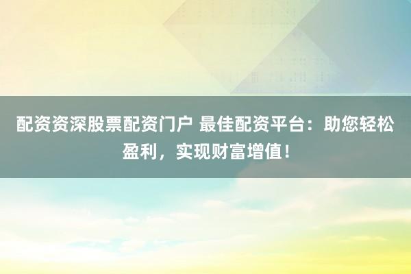 配资资深股票配资门户 最佳配资平台：助您轻松盈利，实现财富增值！