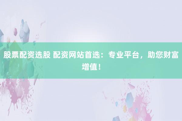 股票配资选股 配资网站首选：专业平台，助您财富增值！
