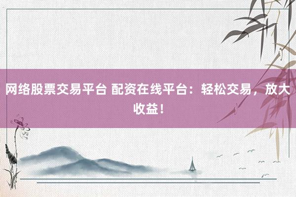 网络股票交易平台 配资在线平台：轻松交易，放大收益！