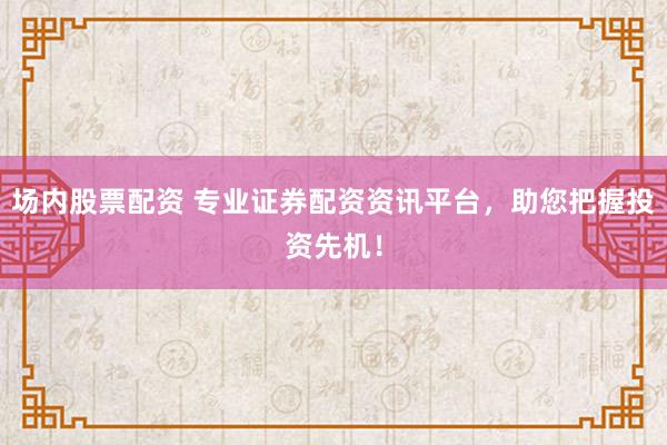 场内股票配资 专业证券配资资讯平台，助您把握投资先机！