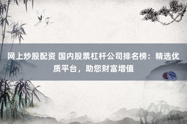 网上炒股配资 国内股票杠杆公司排名榜：精选优质平台，助您财富增值