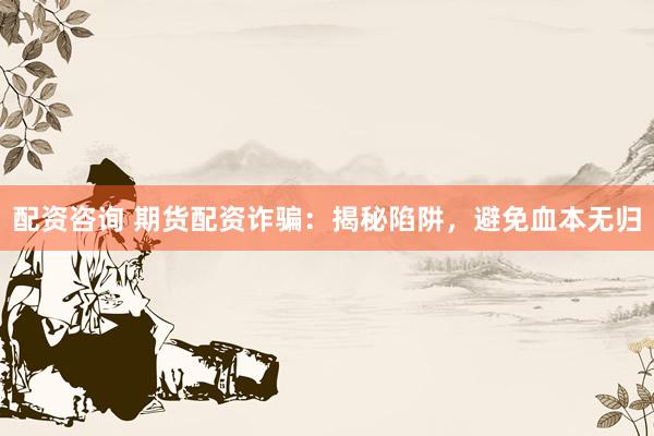 配资咨询 期货配资诈骗：揭秘陷阱，避免血本无归