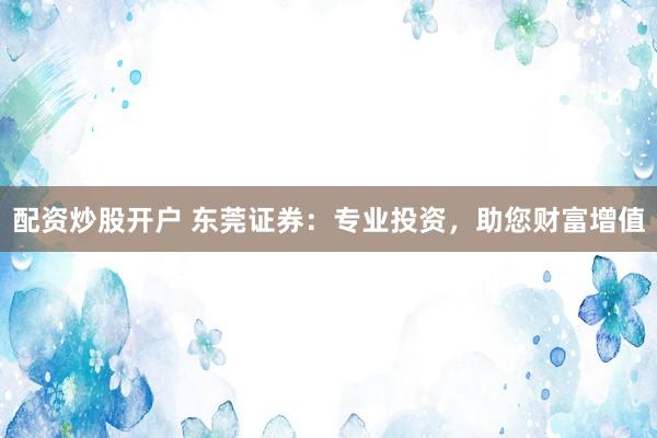 配资炒股开户 东莞证券：专业投资，助您财富增值