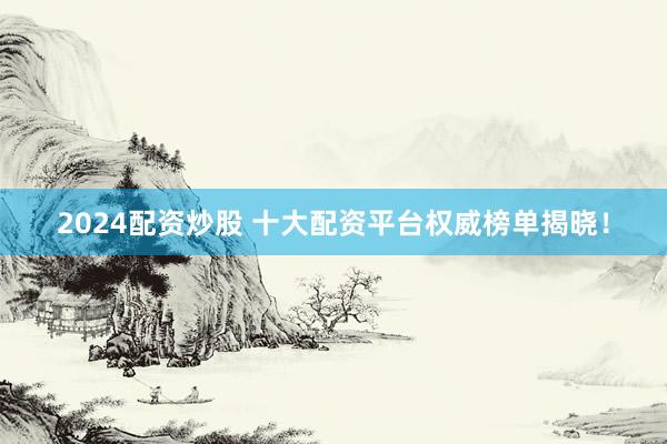 2024配资炒股 十大配资平台权威榜单揭晓！