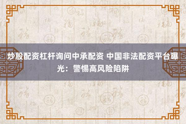 炒股配资杠杆询问中承配资 中国非法配资平台曝光：警惕高风险陷阱