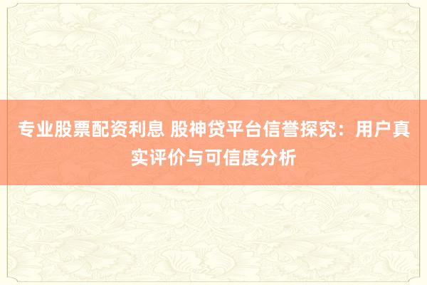 专业股票配资利息 股神贷平台信誉探究：用户真实评价与可信度分析
