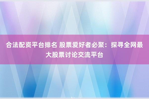 合法配资平台排名 股票爱好者必聚：探寻全网最大股票讨论交流平台