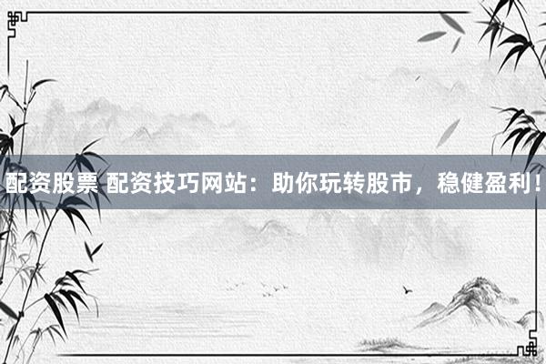 配资股票 配资技巧网站：助你玩转股市，稳健盈利！