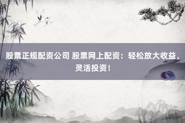 股票正规配资公司 股票网上配资：轻松放大收益，灵活投资！