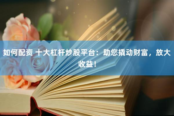 如何配资 十大杠杆炒股平台：助您撬动财富，放大收益！