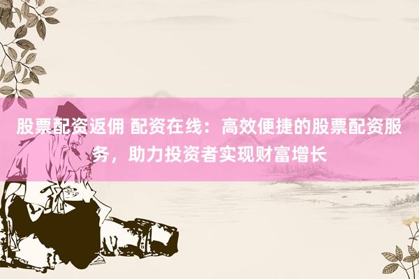 股票配资返佣 配资在线：高效便捷的股票配资服务，助力投资者实现财富增长