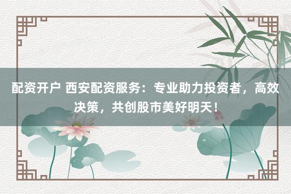 配资开户 西安配资服务：专业助力投资者，高效决策，共创股市美好明天！