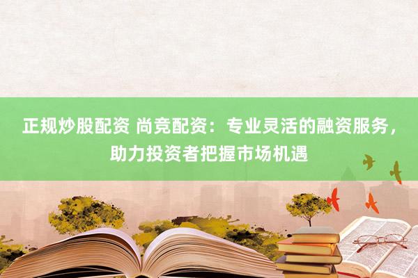 正规炒股配资 尚竞配资：专业灵活的融资服务，助力投资者把握市场机遇