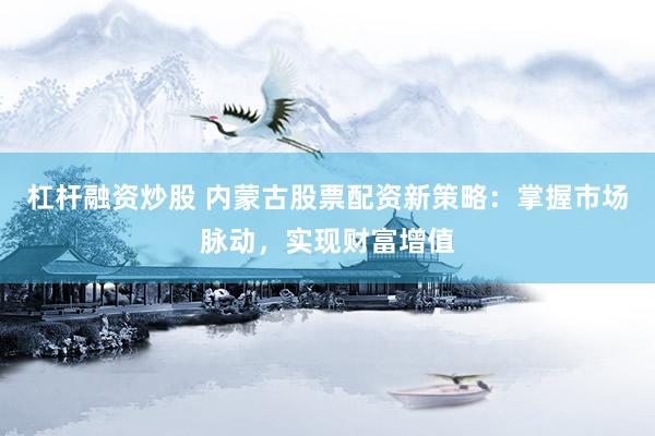 杠杆融资炒股 内蒙古股票配资新策略：掌握市场脉动，实现财富增值