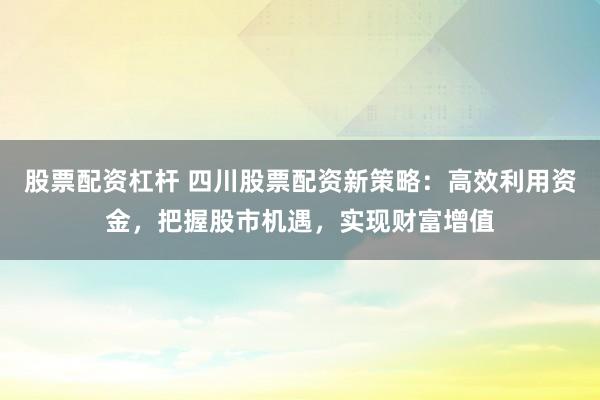 股票配资杠杆 四川股票配资新策略：高效利用资金，把握股市机遇，实现财富增值