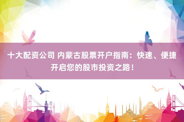 十大配资公司 内蒙古股票开户指南：快速、便捷开启您的股市投资之路！