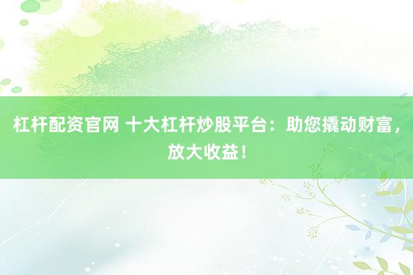 杠杆配资官网 十大杠杆炒股平台：助您撬动财富，放大收益！