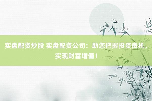 实盘配资炒股 实盘配资公司：助您把握投资良机，实现财富增值！