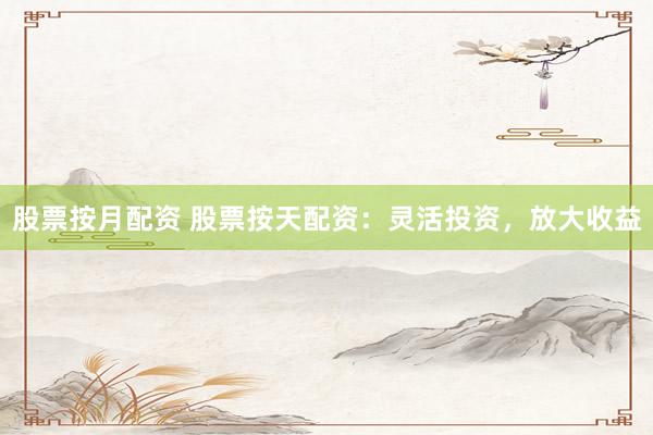 股票按月配资 股票按天配资：灵活投资，放大收益