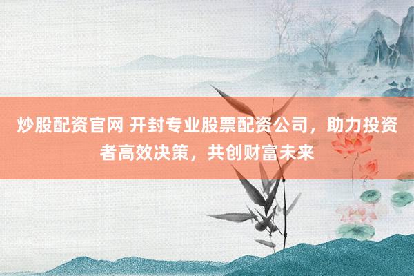 炒股配资官网 开封专业股票配资公司，助力投资者高效决策，共创财富未来