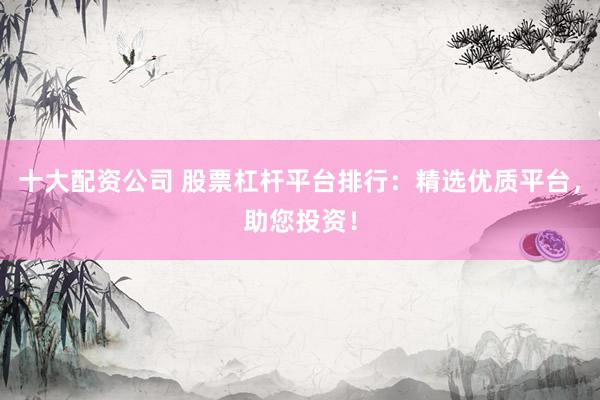 十大配资公司 股票杠杆平台排行：精选优质平台，助您投资！