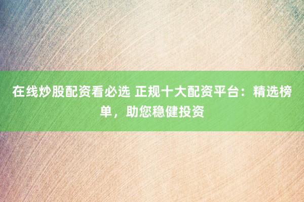 在线炒股配资看必选 正规十大配资平台：精选榜单，助您稳健投资