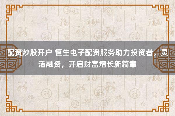 配资炒股开户 恒生电子配资服务助力投资者，灵活融资，开启财富增长新篇章