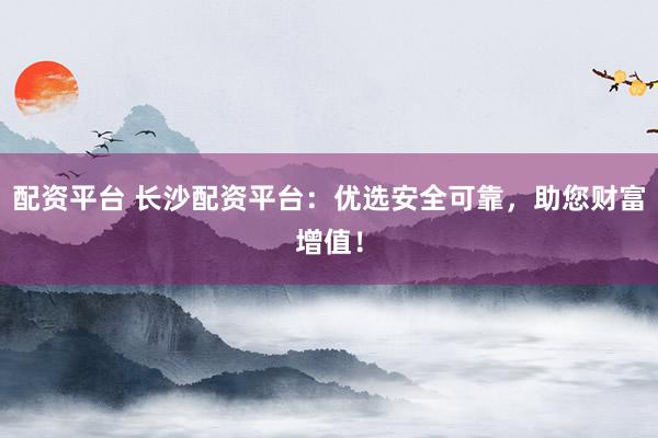 配资平台 长沙配资平台：优选安全可靠，助您财富增值！