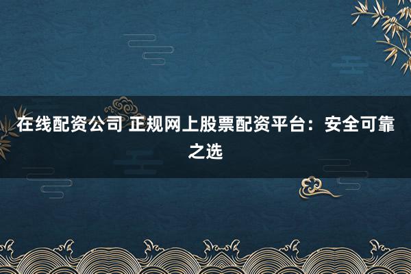 在线配资公司 正规网上股票配资平台：安全可靠之选