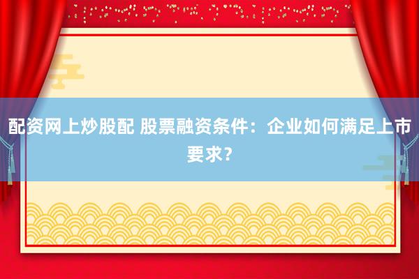 配资网上炒股配 股票融资条件：企业如何满足上市要求？