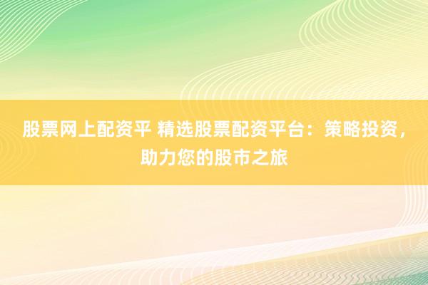 股票网上配资平 精选股票配资平台：策略投资，助力您的股市之旅
