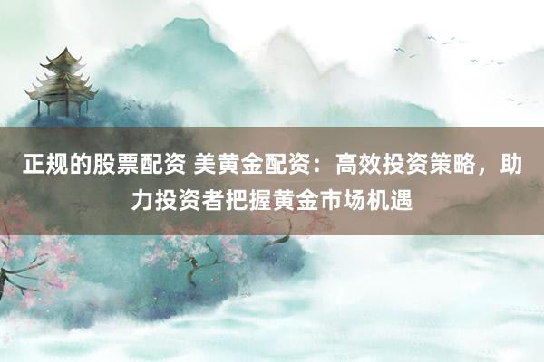 正规的股票配资 美黄金配资：高效投资策略，助力投资者把握黄金市场机遇