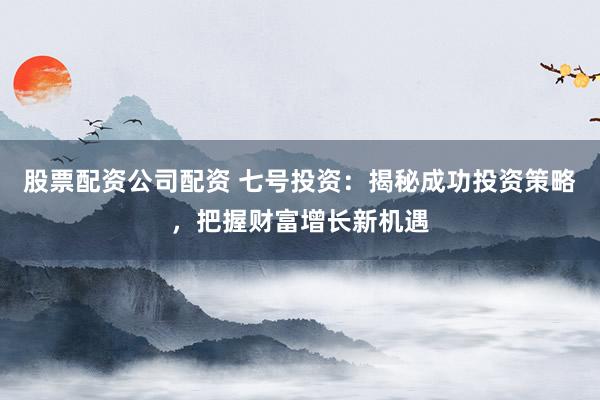 股票配资公司配资 七号投资：揭秘成功投资策略，把握财富增长新机遇