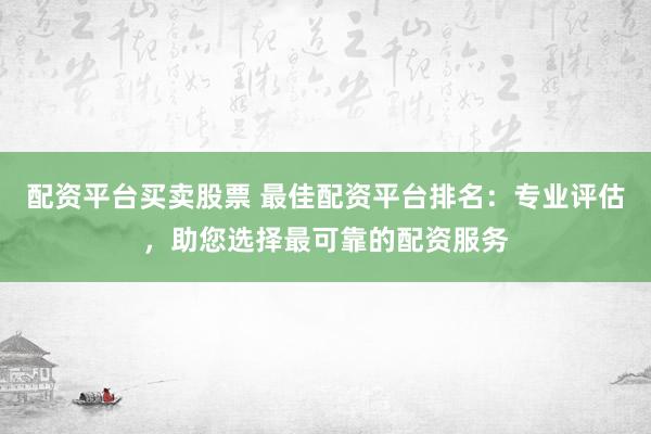 配资平台买卖股票 最佳配资平台排名：专业评估，助您选择最可靠的配资服务