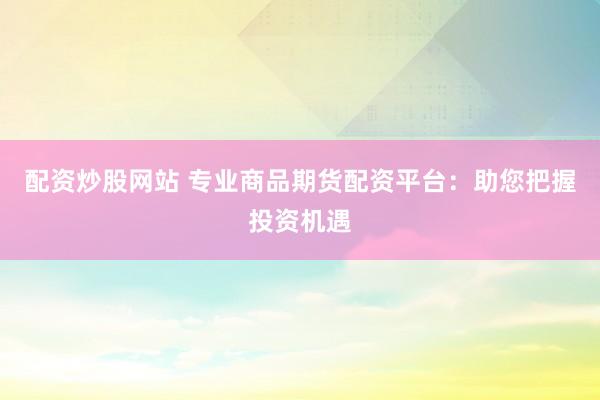 配资炒股网站 专业商品期货配资平台：助您把握投资机遇