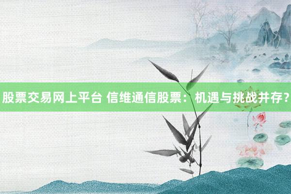 股票交易网上平台 信维通信股票：机遇与挑战并存？