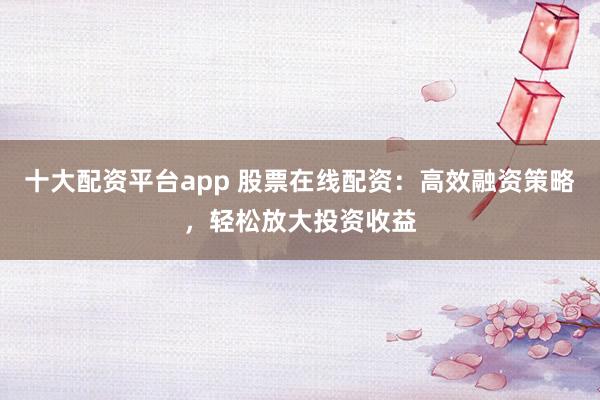 十大配资平台app 股票在线配资：高效融资策略，轻松放大投资收益