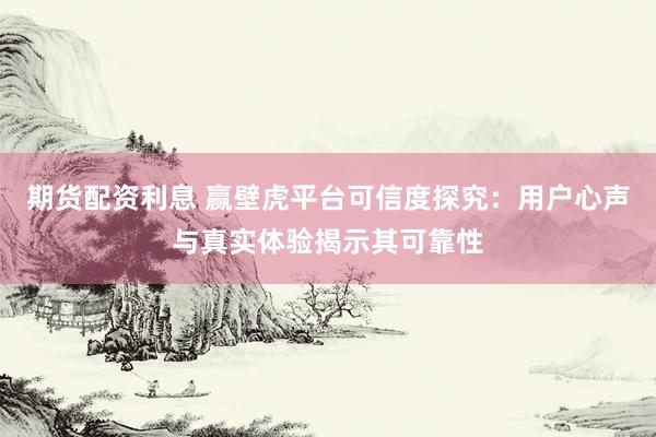 期货配资利息 赢壁虎平台可信度探究：用户心声与真实体验揭示其可靠性