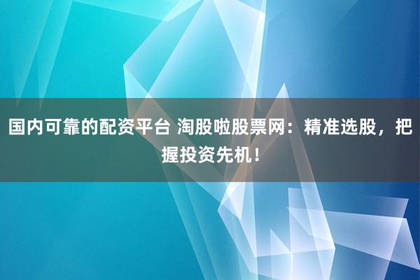 国内可靠的配资平台 淘股啦股票网：精准选股，把握投资先机！