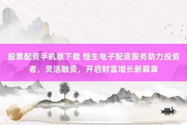 股票配资手机版下载 恒生电子配资服务助力投资者，灵活融资，开启财富增长新篇章