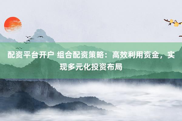 配资平台开户 组合配资策略：高效利用资金，实现多元化投资布局