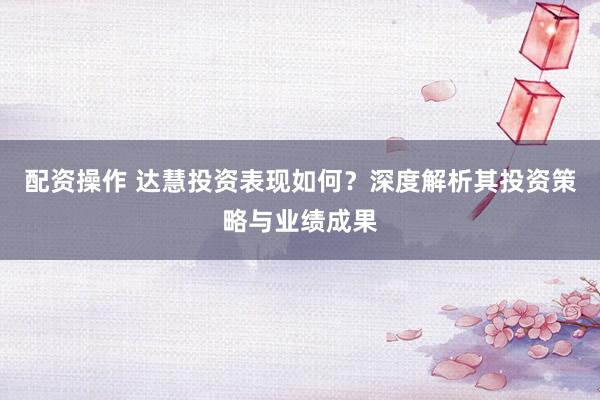 配资操作 达慧投资表现如何？深度解析其投资策略与业绩成果