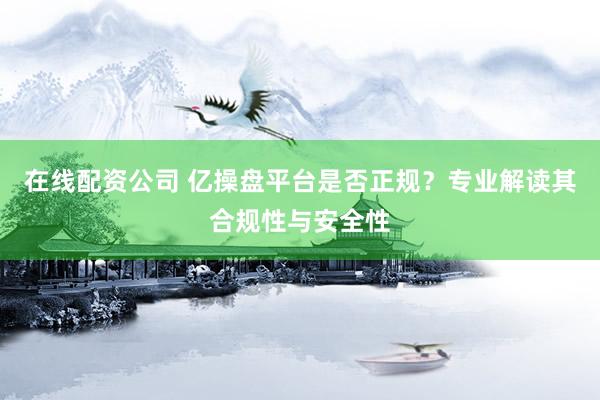 在线配资公司 亿操盘平台是否正规？专业解读其合规性与安全性