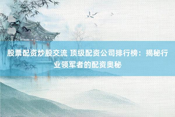 股票配资炒股交流 顶级配资公司排行榜：揭秘行业领军者的配资奥秘