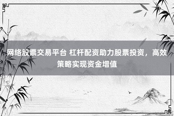 网络股票交易平台 杠杆配资助力股票投资，高效策略实现资金增值